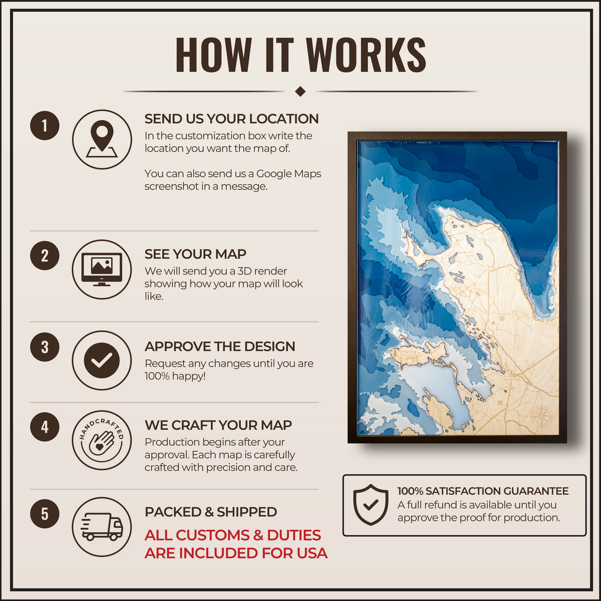 How it works:
1. Send us the location you want
2. We will create a 3D render showing exactly what the map will look like
3. You approve the design or request edits. If you don't like the design then a full refund is available no questions asked.
4. We craft your map
5. We package and ship it. All customs fees are handled by us. The price you see is what you pay.